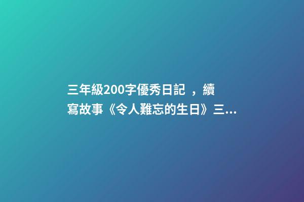 三年級200字優秀日記，續寫故事《令人難忘的生日》三年級上冊第三單元學生優秀作文